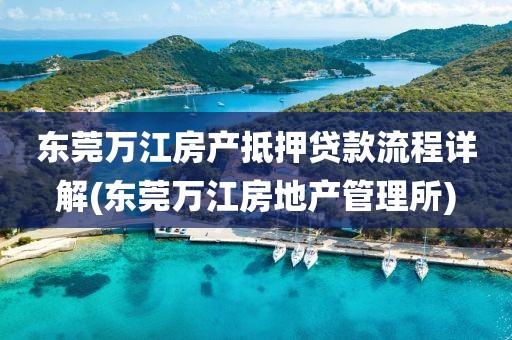 东莞万江房产抵押贷款流程详解(东莞万江房地产管理所)