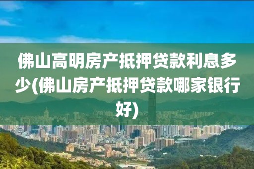 佛山高明房产抵押贷款利息多少(佛山房产抵押贷款哪家银行好)