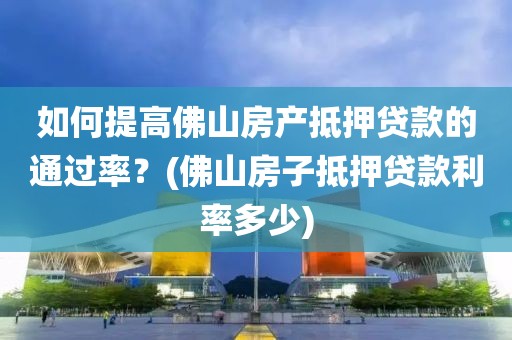 如何提高佛山房产抵押贷款的通过率？(佛山房子抵押贷款利率多少)