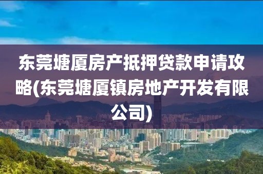 东莞塘厦房产抵押贷款申请攻略(东莞塘厦镇房地产开发有限公司)