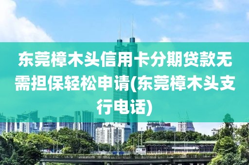 东莞樟木头信用卡分期贷款无需担保轻松申请(东莞樟木头支行电话)