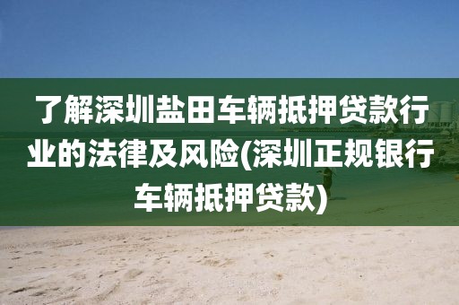 了解深圳盐田车辆抵押贷款行业的法律及风险(深圳正规银行车辆抵押贷款)