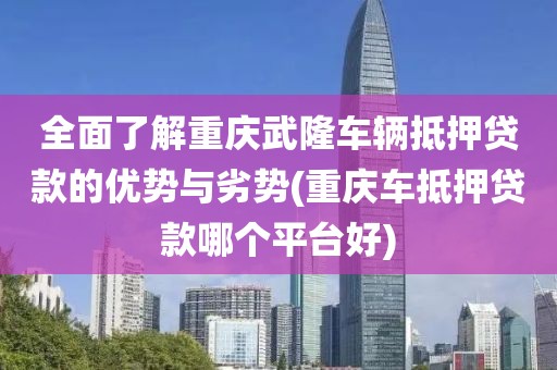 全面了解重庆武隆车辆抵押贷款的优势与劣势(重庆车抵押贷款哪个平台好)