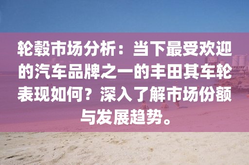 轮毂市场分析：当下最受欢迎的汽车品牌之一的丰田其车轮表现如何？深入了解市场份额与发展趋势。