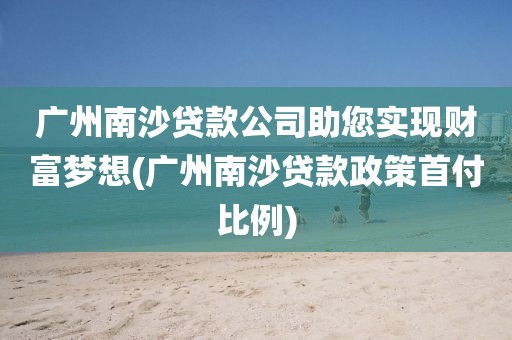 广州南沙贷款公司助您实现财富梦想(广州南沙贷款政策首付比例)