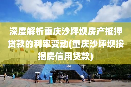 深度解析重庆沙坪坝房产抵押贷款的利率变动(重庆沙坪坝按揭房信用贷款)