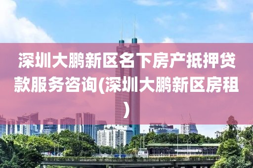 深圳大鹏新区名下房产抵押贷款服务咨询(深圳大鹏新区房租)