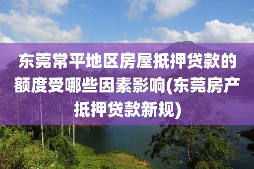 东莞常平地区房屋抵押贷款的额度受哪些因素影响(东莞房产抵押贷款新规)