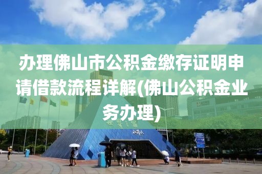 办理佛山市公积金缴存证明申请借款流程详解(佛山公积金业务办理)