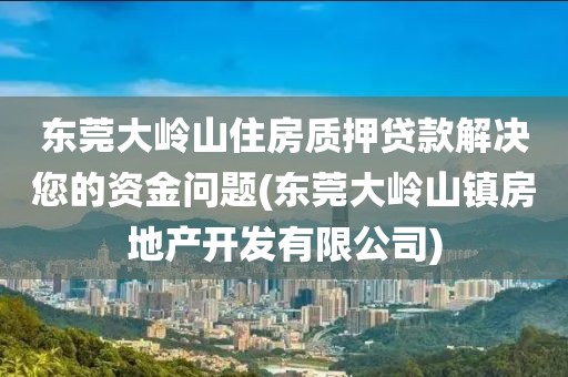 东莞大岭山住房质押贷款解决您的资金问题(东莞大岭山镇房地产开发有限公司)