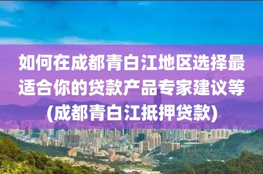 如何在成都青白江地区选择最适合你的贷款产品专家建议等(成都青白江抵押贷款)