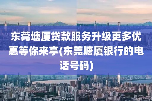 东莞塘厦贷款服务升级更多优惠等你来享(东莞塘厦银行的电话号码)