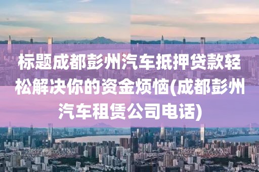 标题成都彭州汽车抵押贷款轻松解决你的资金烦恼(成都彭州汽车租赁公司电话)