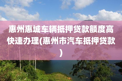 惠州惠城车辆抵押贷款额度高快速办理(惠州市汽车抵押贷款)