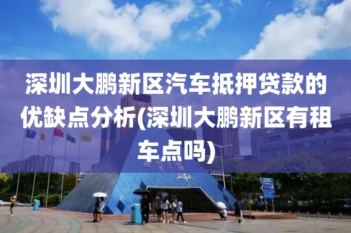 深圳大鹏新区汽车抵押贷款的优缺点分析(深圳大鹏新区有租车点吗)