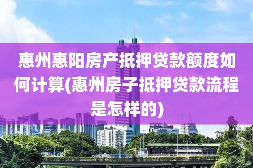 惠州惠阳房产抵押贷款额度如何计算(惠州房子抵押贷款流程是怎样的)