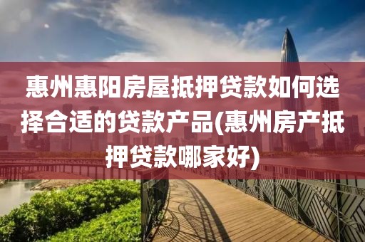 惠州惠阳房屋抵押贷款如何选择合适的贷款产品(惠州房产抵押贷款哪家好)