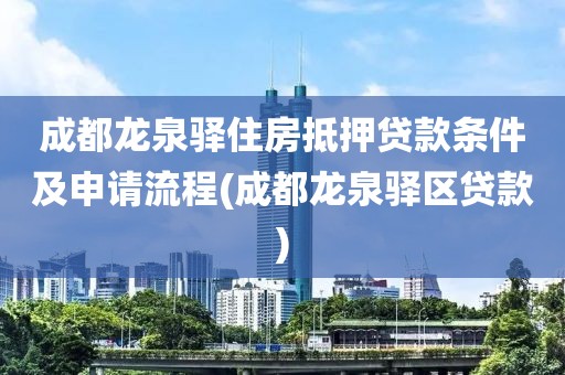 成都龙泉驿住房抵押贷款条件及申请流程(成都龙泉驿区贷款)