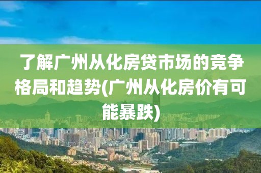 了解广州从化房贷市场的竞争格局和趋势(广州从化房价有可能暴跌)