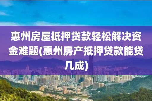 惠州房屋抵押贷款轻松解决资金难题(惠州房产抵押贷款能贷几成)