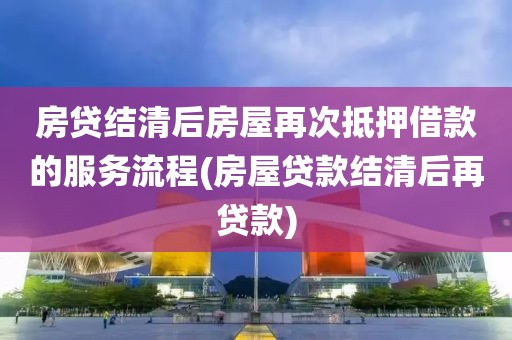 房贷结清后房屋再次抵押借款的服务流程(房屋贷款结清后再贷款)